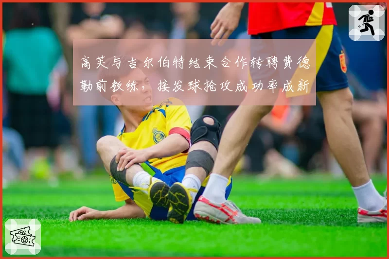 高芙与吉尔伯特结束合作转聘费德勒前教练,接发球抢攻成功率成新团队首要课题
