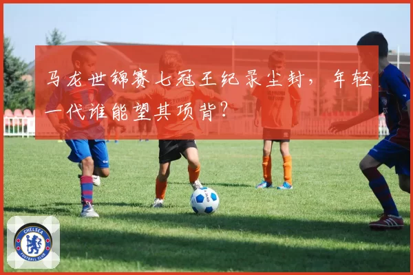 马龙世锦赛七冠王纪录尘封，年轻一代谁能望其项背？